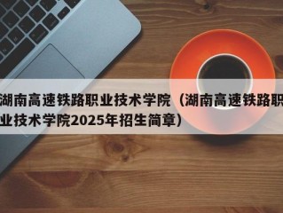 湖南高速铁路职业技术学院（湖南高速铁路职业技术学院2025年招生简章）