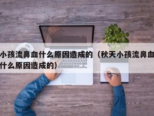 小孩流鼻血什么原因造成的（秋天小孩流鼻血什么原因造成的）
