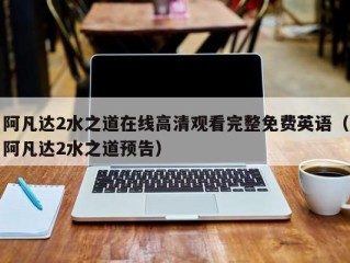 阿凡达2水之道在线高清观看完整免费英语（阿凡达2水之道预告）