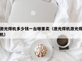 激光焊机多少钱一台哪里卖（激光焊机激光焊机）