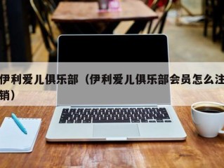 伊利爱儿俱乐部（伊利爱儿俱乐部会员怎么注销）