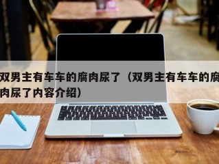 双男主有车车的腐肉尿了（双男主有车车的腐肉尿了内容介绍）