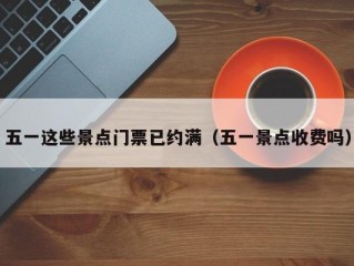 五一这些景点门票已约满（五一景点收费吗）