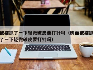 被猫抓了一下轻微破皮要打针吗（脚面被猫抓了一下轻微破皮要打针吗）