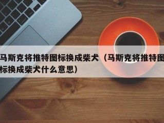 马斯克将推特图标换成柴犬（马斯克将推特图标换成柴犬什么意思）