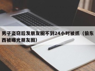 男子盗窃后发朋友圈不到24小时被抓（偷东西被曝光朋友圈）