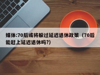 媒体:70后或将躲过延迟退休政策（70后能赶上延迟退休吗?）