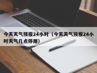 今天天气预报24小时（今天天气预报24小时天气几点停雨）