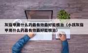 灰指甲用什么药最有效最好能根治（小孩灰指甲用什么药最有效最好能根治）