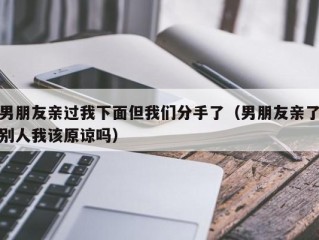 男朋友亲过我下面但我们分手了（男朋友亲了别人我该原谅吗）
