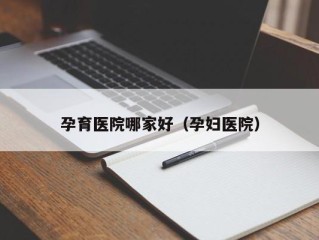 孕育医院哪家好（孕妇医院）