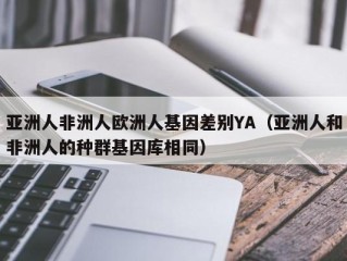亚洲人非洲人欧洲人基因差别YA（亚洲人和非洲人的种群基因库相同）