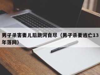 男子杀害妻儿后跳河自尽（男子杀妻逃亡13年落网）