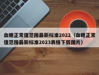血糖正常值范围最新标准2022（血糖正常值范围最新标准2023表格下载图片）