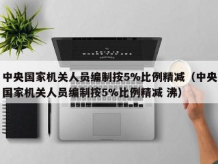中央国家机关人员编制按5%比例精减（中央国家机关人员编制按5%比例精减 沸）