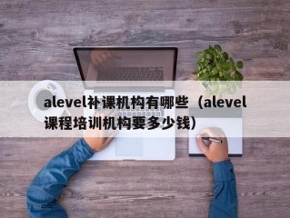 alevel补课机构有哪些（alevel课程培训机构要多少钱）