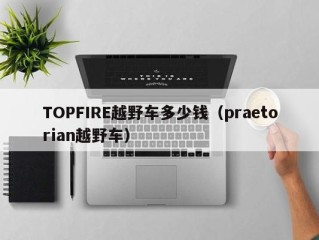 TOPFIRE越野车多少钱（praetorian越野车）