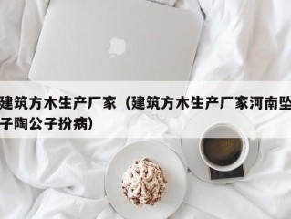 建筑方木生产厂家（建筑方木生产厂家河南坠子陶公子扮病）