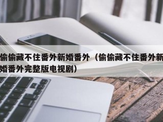 偷偷藏不住番外新婚番外（偷偷藏不住番外新婚番外完整版电视剧）