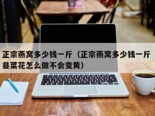 正宗燕窝多少钱一斤（正宗燕窝多少钱一斤 韭菜花怎么做不会变黄）