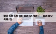 被家长持长杆追打男孩从5楼跳下（男孩被父母吊打）
