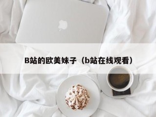 B站的欧美妹子（b站在线观看）