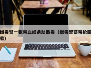 缉毒警一张带血纸条助缴毒（缉毒警察带枪回家）
