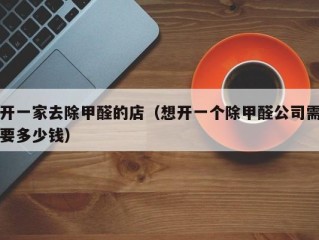 开一家去除甲醛的店（想开一个除甲醛公司需要多少钱）