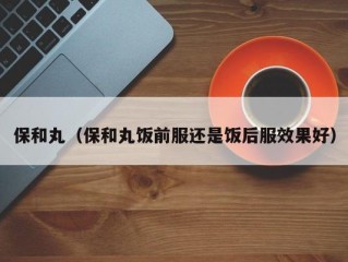 保和丸（保和丸饭前服还是饭后服效果好）