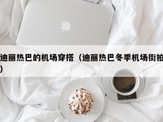 迪丽热巴的机场穿搭（迪丽热巴冬季机场街拍）