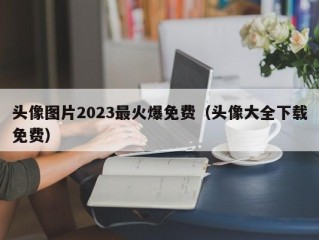 头像图片2023最火爆免费（头像大全下载免费）