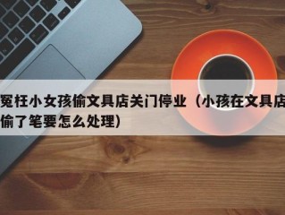 冤枉小女孩偷文具店关门停业（小孩在文具店偷了笔要怎么处理）