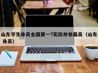 山东学生身高全国第一?实际并非最高（山东 身高）