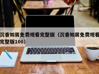 沉香如屑免费观看完整版（沉香如屑免费观看完整版100）