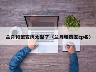 兰舟和策安肉太深了（兰舟和策安cp名）