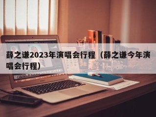 薛之谦2023年演唱会行程（薛之谦今年演唱会行程）