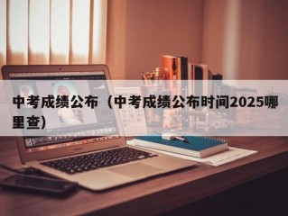 中考成绩公布（中考成绩公布时间2025哪里查）