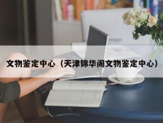 文物鉴定中心（天津锦华阁文物鉴定中心）