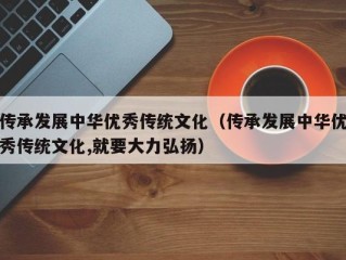 传承发展中华优秀传统文化（传承发展中华优秀传统文化,就要大力弘扬）