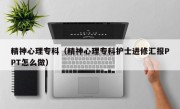 精神心理专科（精神心理专科护士进修汇报PPT怎么做）
