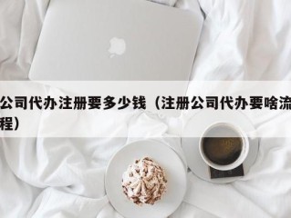 公司代办注册要多少钱（注册公司代办要啥流程）