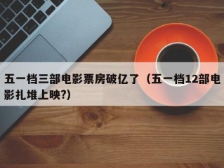 五一档三部电影票房破亿了（五一档12部电影扎堆上映?）