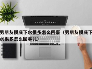 男朋友摸底下水很多怎么回事（男朋友摸底下水很多怎么回事儿）