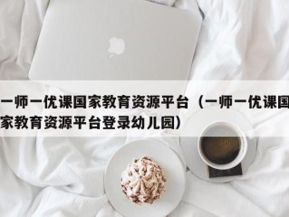 一师一优课国家教育资源平台（一师一优课国家教育资源平台登录幼儿园）