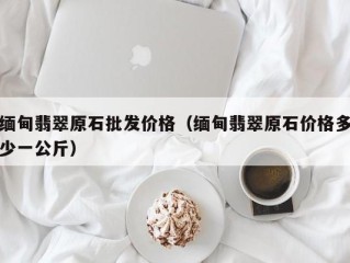 缅甸翡翠原石批发价格（缅甸翡翠原石价格多少一公斤）