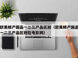 欧美精产国品一二三产品区别（欧美精产国品一二三产品区别在电影网）