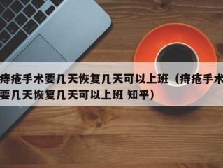 痔疮手术要几天恢复几天可以上班（痔疮手术要几天恢复几天可以上班 知乎）