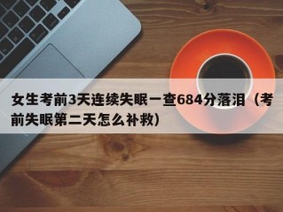 女生考前3天连续失眠一查684分落泪（考前失眠第二天怎么补救）