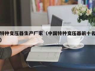 特种变压器生产厂家（中国特种变压器前十名）