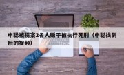 申聪被拐案2名人贩子被执行死刑（申聪找到后的视频）